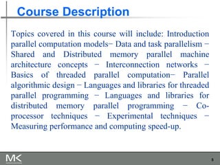 5
Course Description
Topics covered in this course will include: Introduction
parallel computation models− Data and task parallelism −
Shared and Distributed memory parallel machine
architecture concepts − Interconnection networks −
Basics of threaded parallel computation− Parallel
algorithmic design − Languages and libraries for threaded
parallel programming − Languages and libraries for
distributed memory parallel programming − Co-
processor techniques − Experimental techniques −
Measuring performance and computing speed-up.
 