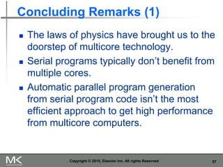 57
Concluding Remarks (1)
◼ The laws of physics have brought us to the
doorstep of multicore technology.
◼ Serial programs typically don’t benefit from
multiple cores.
◼ Automatic parallel program generation
from serial program code isn’t the most
efficient approach to get high performance
from multicore computers.
Copyright © 2010, Elsevier Inc. All rights Reserved
 