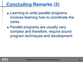 58
Concluding Remarks (2)
◼ Learning to write parallel programs
involves learning how to coordinate the
cores.
◼ Parallel programs are usually very
complex and therefore, require sound
program techniques and development.
Copyright © 2010, Elsevier Inc. All rights Reserved
 