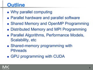6
Outline
◼ Why parallel computing
◼ Parallel hardware and parallel software
◼ Shared Memory and OpenMP Programming
◼ Distributed Memory and MPI Programming
◼ Parallel Algorithms, Performance Models,
Scalability, etc
◼ Shared-memory programming with
Pthreads
◼ GPU programming with CUDA
 