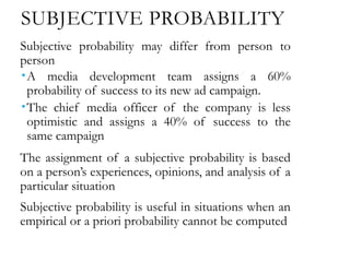 SUBJECTIVE PROBABILITY
Subjective probability may differ from person to
person
A media development team assigns a 60%
probability of success to its new ad campaign.
The chief media officer of the company is less
optimistic and assigns a 40% of success to the
same campaign
The assignment of a subjective probability is based
on a person’s experiences, opinions, and analysis of a
particular situation
Subjective probability is useful in situations when an
empirical or a priori probability cannot be computed
 