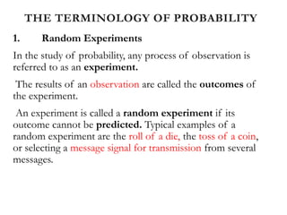 THE TERMINOLOGY OF PROBABILITY
1. Random Experiments
In the study of probability, any process of observation is
referred to as an experiment.
The results of an observation are called the outcomes of
the experiment.
An experiment is called a random experiment if its
outcome cannot be predicted. Typical examples of a
random experiment are the roll of a die, the toss of a coin,
or selecting a message signal for transmission from several
messages.
 