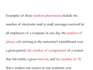 Examples of these random phenomena include the
number of electronic mail (e-mail) messages received by
all employees of a company in one day, the number of
phone calls arriving at the university’s switchboard over
a given period, the number of components of a system
that fail within a given interval, and the number of A’s
that a student can receive in one academic year.
 