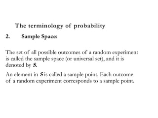 The terminology of probability
2. Sample Space:
The set of all possible outcomes of a random experiment
is called the sample space (or universal set), and it is
denoted by S.
An element in S is called a sample point. Each outcome
of a random experiment corresponds to a sample point.
 