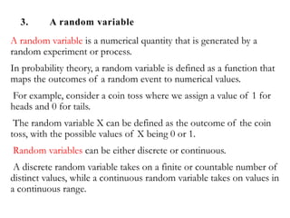 3. A random variable
A random variable is a numerical quantity that is generated by a
random experiment or process.
In probability theory, a random variable is defined as a function that
maps the outcomes of a random event to numerical values.
For example, consider a coin toss where we assign a value of 1 for
heads and 0 for tails.
The random variable X can be defined as the outcome of the coin
toss, with the possible values of X being 0 or 1.
Random variables can be either discrete or continuous.
A discrete random variable takes on a finite or countable number of
distinct values, while a continuous random variable takes on values in
a continuous range.
 