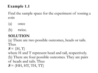 Example 1.1
Find the sample space for the experiment of tossing a
coin
(a) once
(b) twice.
SOLUTION
(a) There are two possible outcomes, heads or tails.
Thus
S = {H, T)
where H and T represent head and tail, respectively.
(b) There are four possible outcomes. They are pairs
of heads and tails. Thus
S = (HH, HT, TH, TT)
 