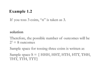 Example 1.2
If you toss 3 coins, “n” is taken as 3.
solution
Therefore, the possible number of outcomes will be
23
= 8 outcomes
Sample space for tossing three coins is written as
Sample space S = { HHH, HHT, HTH, HTT, THH,
THT, TTH, TTT}
 
