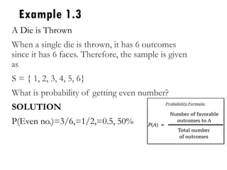 Example 1.3
A Die is Thrown
When a single die is thrown, it has 6 outcomes
since it has 6 faces. Therefore, the sample is given
as
S = { 1, 2, 3, 4, 5, 6}
What is probability of getting even number?
SOLUTION
P(Even no.)=3/6,=1/2,=0.5, 50%
 