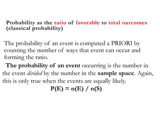 Probability as the ratio of favorable to total outcomes
(classical probability)
The probability of an event is computed a PRIORI by
counting the number of ways that event can occur and
forming the ratio.
The probability of an event occurring is the number in
the event divided by the number in the sample space. Again,
this is only true when the events are equally likely.
P(E) = n(E) / n(S)
 