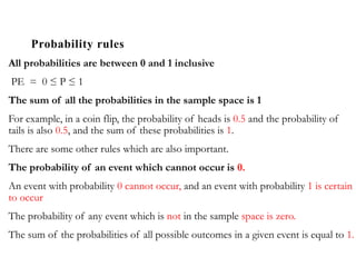 Probability rules
All probabilities are between 0 and 1 inclusive
PE = 0 ≤ P ≤ 1
The sum of all the probabilities in the sample space is 1
For example, in a coin flip, the probability of heads is 0.5 and the probability of
tails is also 0.5, and the sum of these probabilities is 1.
There are some other rules which are also important.
The probability of an event which cannot occur is 0.
An event with probability 0 cannot occur, and an event with probability 1 is certain
to occur
The probability of any event which is not in the sample space is zero.
The sum of the probabilities of all possible outcomes in a given event is equal to 1.
 