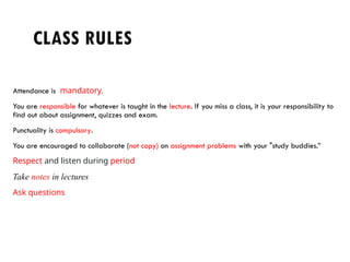CLASS RULES
Attendance is mandatory.
You are responsible for whatever is taught in the lecture. If you miss a class, it is your responsibility to
find out about assignment, quizzes and exam.
Punctuality is compulsory.
You are encouraged to collaborate (not copy) on assignment problems with your "study buddies.”
Respect and listen during period
Take notes in lectures
Ask questions
 