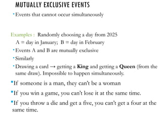 MUTUALLY EXCLUSIVE EVENTS
Events that cannot occur simultaneously
Examples : Randomly choosing a day from 2025
A = day in January; B = day in February
Events A and B are mutually exclusive
Similarly
Drawing a card → getting a King and getting a Queen (from the
same draw). Impossible to happen simultaneously.
If someone is a man, they can’t be a woman
If you win a game, you can’t lose it at the same time.
If you throw a die and get a five, you can’t get a four at the
same time.
 