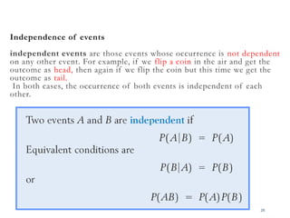 Independence of events
independent events are those events whose occurrence is not dependent
on any other event. For example, if we flip a coin in the air and get the
outcome as head, then again if we flip the coin but this time we get the
outcome as tail.
In both cases, the occurrence of both events is independent of each
other.
28
 