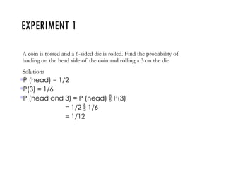 EXPERIMENT 1
A coin is tossed and a 6-sided die is rolled. Find the probability of
landing on the head side of the coin and rolling a 3 on the die.
Solutions
P (head) = 1/2
P(3) = 1/6
P (head and 3) = P (head)  P(3)
= 1/2  1/6
= 1/12
 