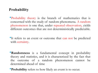 Probability
Probability theory is the branch of mathematics that is
concerned with the study of random phenomena. A random
phenomenon is one that, under repeated observation, yields
different outcomes that are not deterministically predictable.
It refers to an event or outcome that can not be predicted
with certainty.
Randomness is a fundamental concept in probability
theory and statistics, and it is characterized by the fact that
the outcome of a random phenomenon cannot be
determined ahead of time
Probability refers to how likely an event is to occur.
 