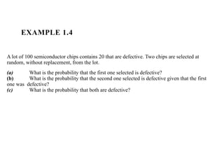 EXAMPLE 1.4
A lot of 100 semiconductor chips contains 20 that are defective. Two chips are selected at
random, without replacement, from the lot.
(a) What is the probability that the first one selected is defective?
(b) What is the probability that the second one selected is defective given that the first
one was defective?
(c) What is the probability that both are defective?
 