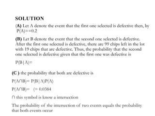 SOLUTION
(A) Let A denote the event that the first one selected is defective then, by
P(A)==0.2
(B) Let B denote the event that the second one selected is defective.
After the first one selected is defective, there are 99 chips left in the lot
with 19 chips that are defective. Thus, the probability that the second
one selected is defective given that the first one was defective is
P(B|A)=
(C ) the probability that both are defective is
P(A∩B)= P(B|A)P(A)
P(A∩B)= (= 0.0384
∩ this symbol is know a intersection
The probability of the intersection of two events equals the probability
that both events occur
 