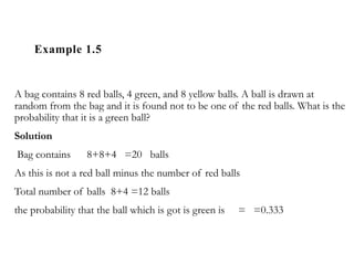 Example 1.5
A bag contains 8 red balls, 4 green, and 8 yellow balls. A ball is drawn at
random from the bag and it is found not to be one of the red balls. What is the
probability that it is a green ball?
Solution
Bag contains 8+8+4 =20 balls
As this is not a red ball minus the number of red balls
Total number of balls 8+4 =12 balls
the probability that the ball which is got is green is = =0.333
 