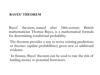 BAYES’ THEOREM
Bayes' theorem, named after 18th-century British
mathematician Thomas Bayes, is a mathematical formula
for determining conditional probability.
The theorem provides a way to revise existing predictions
or theories (update probabilities) given new or additional
evidence.
In finance, Bayes' theorem can be used to rate the risk of
lending money to potential borrowers.
 