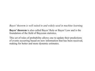 Bayes' theorem is well suited to and widely used in machine learning.
Bayes' theorem is also called Bayes' Rule or Bayes' Law and is the
foundation of the field of Bayesian statistics.
This set of rules of probability allows one to update their predictions
of events occurring based on new information that has been received,
making for better and more dynamic estimates.
 