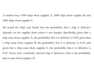 E X A M P L E 1 . 6
A student buys 1000 chips from supplier A, 2000 chips from supplier B, and
3000 chips from supplier C.
He tested the chips and found that the probability that a chip is defective
depends on the supplier from where it was bought. Specifically, given that a
chip came from supplier A, the probability that it is defective is 0.05; given that
a chip came from supplier B, the probability that it is defective is 0.10; and
given that a chip came from supplier C, the probability that it is defective is
0.10 Given that a randomly selected chip is defective, what is the probability
that it came from supplier A?
 