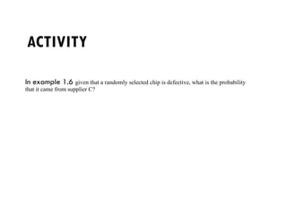 ACTIVITY
In example 1.6 given that a randomly selected chip is defective, what is the probability
that it came from supplier C?
 