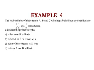 EXAMPLE 4
The probabilities of three teams A, B and C winning a badminton competition are
Calculate the probability that
a) either A or B will win
b) either A or B or C will win
c) none of these teams will win
d) neither A nor B will win
 