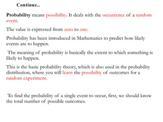 Continue..
Probability means possibility. It deals with the occurrence of a random
event.
The value is expressed from zero to one.
Probability has been introduced in Mathematics to predict how likely
events are to happen.
The meaning of probability is basically the extent to which something is
likely to happen.
This is the basic probability theory, which is also used in the probability
distribution, where you will learn the possibility of outcomes for a
random experiment.
To find the probability of a single event to occur, first, we should know
the total number of possible outcomes.
 
