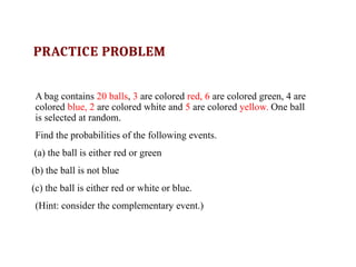 PRACTICE PROBLEM
A bag contains 20 balls, 3 are colored red, 6 are colored green, 4 are
colored blue, 2 are colored white and 5 are colored yellow. One ball
is selected at random.
Find the probabilities of the following events.
(a) the ball is either red or green
(b) the ball is not blue
(c) the ball is either red or white or blue.
(Hint: consider the complementary event.)
 