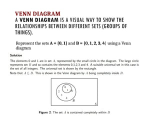 VENN DIAGRAM
A VENN DIAGRAM IS A VISUAL WAY TO SHOW THE
RELATIONSHIPS BETWEEN DIFFERENT SETS (GROUPS OF
THINGS).
Represent the sets A = {0, 1} and B = {0, 1, 2, 3, 4} using a Venn
diagram
 