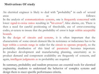 Motivations Of study
An electrical engineer is likely to deal with "probability" in each of several
areas as follows:
In the analysis of communications systems, one is frequently concerned with
lower signal-to-noise ratios resulting in "bit-errors", false alarms, etc. There is
then a need for careful positioning of thresholds, use of error-correcting
codes, et-cetera to insure that the probability of error is kept within acceptable
bounds.
In the design of circuits and systems, it is often important that the
characteristic of some circuit element like its resistance or inductance has to be
kept within a certain range in order for the circuit to operate properly, so the
probability distribution of this kind of parameter becomes important.
In product development and manufacturing planning, uncertainty as to
product demand and component availability are frequently of concern, and
again, intelligent judgments as to probability are required
In summary, probability and random processes are essential tools for electrical
engineering students to understand the behavior of complex systems and
design them to meet specific performance criteria.
 