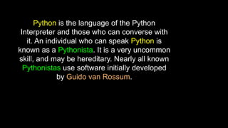 Python is the language of the Python
Interpreter and those who can converse with
it. An individual who can speak Python is
known as a Pythonista. It is a very uncommon
skill, and may be hereditary. Nearly all known
Pythonistas use software initially developed
by Guido van Rossum.
 