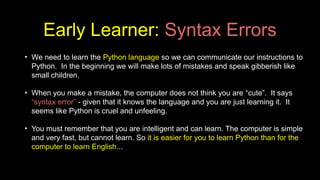 Early Learner: Syntax Errors
• We need to learn the Python language so we can communicate our instructions to
Python. In the beginning we will make lots of mistakes and speak gibberish like
small children.
• When you make a mistake, the computer does not think you are “cute”. It says
“syntax error” - given that it knows the language and you are just learning it. It
seems like Python is cruel and unfeeling.
• You must remember that you are intelligent and can learn. The computer is simple
and very fast, but cannot learn. So it is easier for you to learn Python than for the
computer to learn English...
 