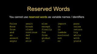 Reserved Words
You cannot use reserved words as variable names / identifiers
False await else import pass
None break except in raise
True class finally is return
and continue for lambda try
as def from nonlocal while
assert del global not with
async elif if or yield
 