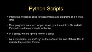 Python Scripts
• Interactive Python is good for experiments and programs of 3-4 lines
long.
• Most programs are much longer, so we type them into a file and tell
Python to run the commands in the file.
• In a sense, we are “giving Python a script”.
• As a convention, we add “.py” as the suffix on the end of these files to
indicate they contain Python.
 