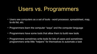 Users vs. Programmers
• Users see computers as a set of tools - word processor, spreadsheet, map,
to-do list, etc.
• Programmers learn the computer “ways” and the computer language
• Programmers have some tools that allow them to build new tools
• Programmers sometimes write tools for lots of users and sometimes
programmers write little “helpers” for themselves to automate a task
 