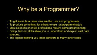 Why be a Programmer?
• To get some task done - we are the user and programmer
• To produce something for others to use - a programming job
• Most scientific oriented professions require some programming
• Computational skills allow you to understand and exploit vast data
sources.
• The logical thinking you learn transfers to many other fields
 