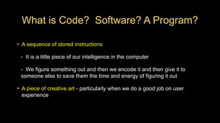 What is Code? Software? A Program?
• A sequence of stored instructions
- It is a little piece of our intelligence in the computer
- We figure something out and then we encode it and then give it to
someone else to save them the time and energy of figuring it out
• A piece of creative art - particularly when we do a good job on user
experience
 