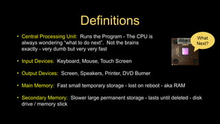 Definitions
• Central Processing Unit: Runs the Program - The CPU is
always wondering “what to do next”. Not the brains
exactly - very dumb but very very fast
• Input Devices: Keyboard, Mouse, Touch Screen
• Output Devices: Screen, Speakers, Printer, DVD Burner
• Main Memory: Fast small temporary storage - lost on reboot - aka RAM
• Secondary Memory: Slower large permanent storage - lasts until deleted - disk
drive / memory stick
What
Next?
 