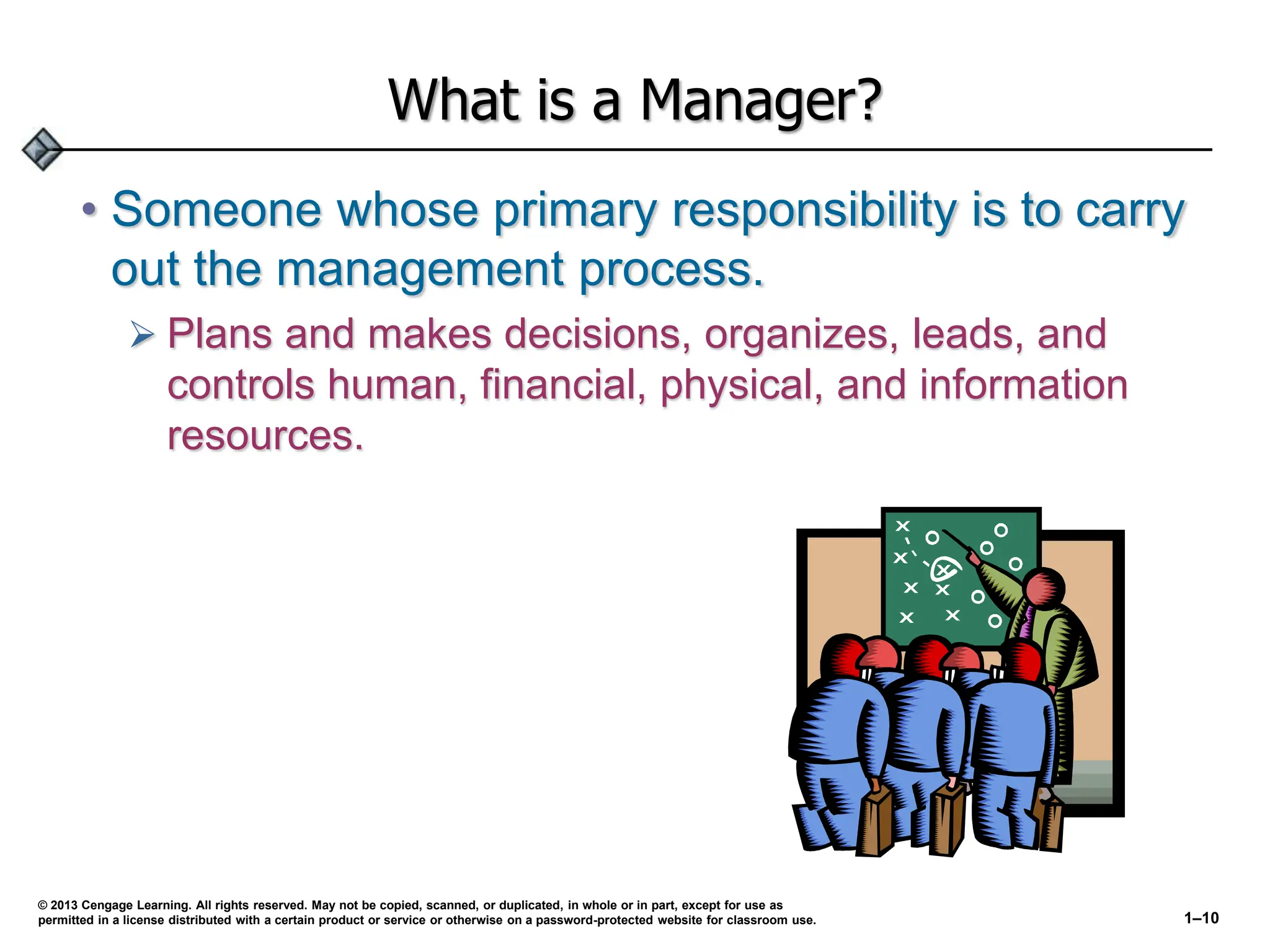 What is a Manager?
• Someone whose primary responsibility is to carry
out the management process.
 Plans and makes decisions, organizes, leads, and
controls human, financial, physical, and information
resources.
© 2013 Cengage Learning. All rights reserved. May not be copied, scanned, or duplicated, in whole or in part, except for use as
permitted in a license distributed with a certain product or service or otherwise on a password-protected website for classroom use. 1–10
 