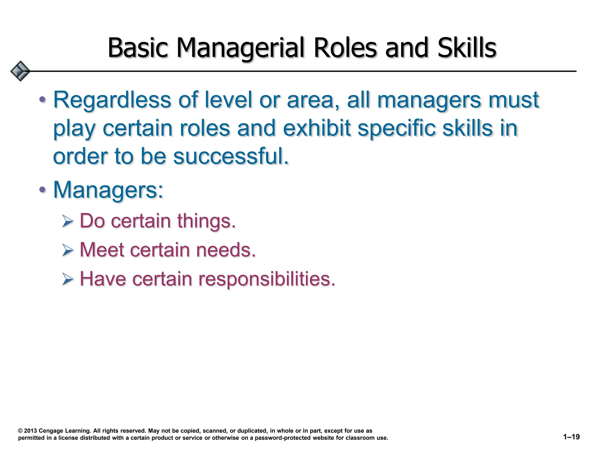 Basic Managerial Roles and Skills
• Regardless of level or area, all managers must
play certain roles and exhibit specific skills in
order to be successful.
• Managers:
 Do certain things.
 Meet certain needs.
 Have certain responsibilities.
© 2013 Cengage Learning. All rights reserved. May not be copied, scanned, or duplicated, in whole or in part, except for use as
permitted in a license distributed with a certain product or service or otherwise on a password-protected website for classroom use. 1–19
 