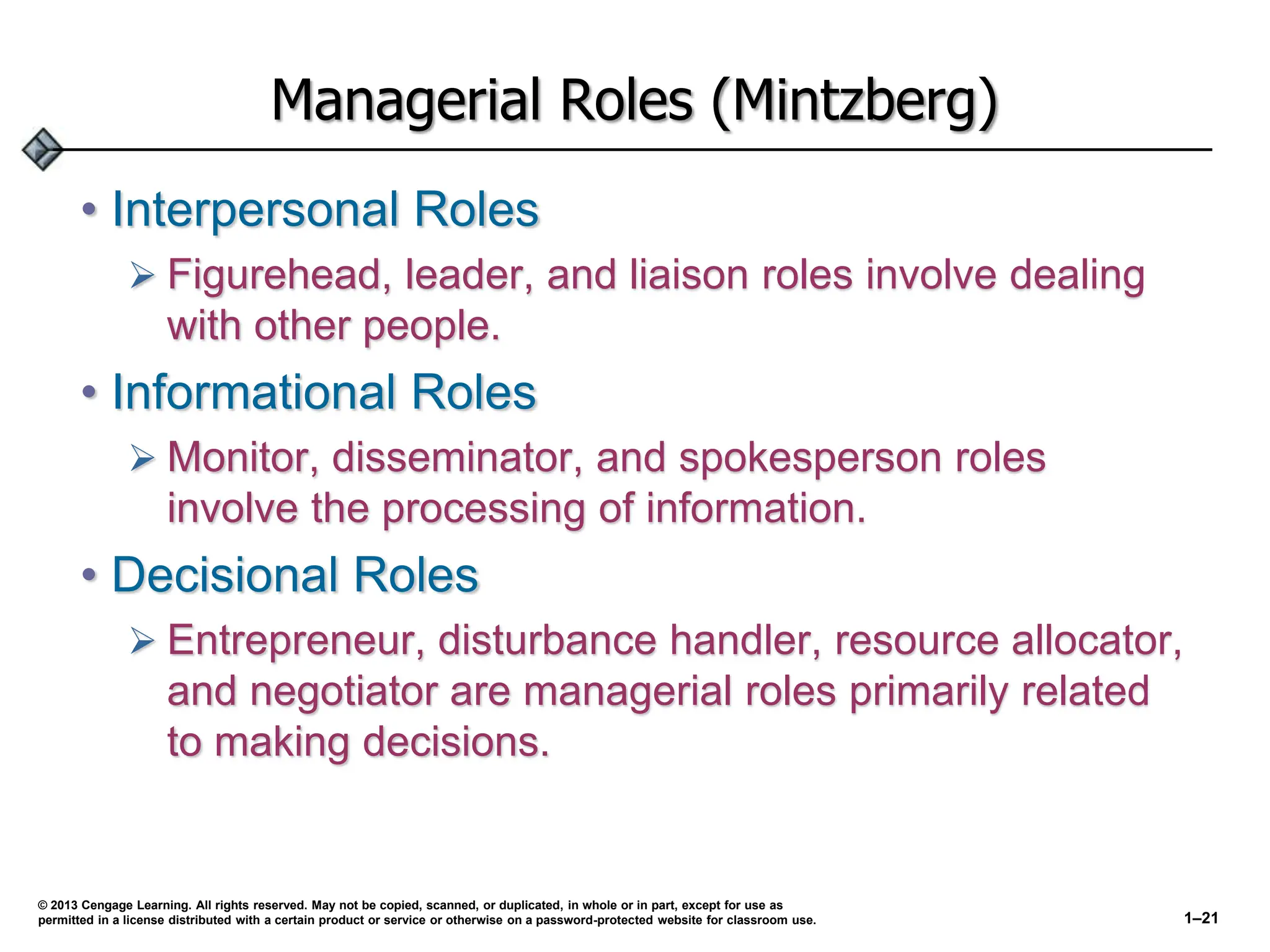Managerial Roles (Mintzberg)
• Interpersonal Roles
 Figurehead, leader, and liaison roles involve dealing
with other people.
• Informational Roles
 Monitor, disseminator, and spokesperson roles
involve the processing of information.
• Decisional Roles
 Entrepreneur, disturbance handler, resource allocator,
and negotiator are managerial roles primarily related
to making decisions.
© 2013 Cengage Learning. All rights reserved. May not be copied, scanned, or duplicated, in whole or in part, except for use as
permitted in a license distributed with a certain product or service or otherwise on a password-protected website for classroom use. 1–21
 