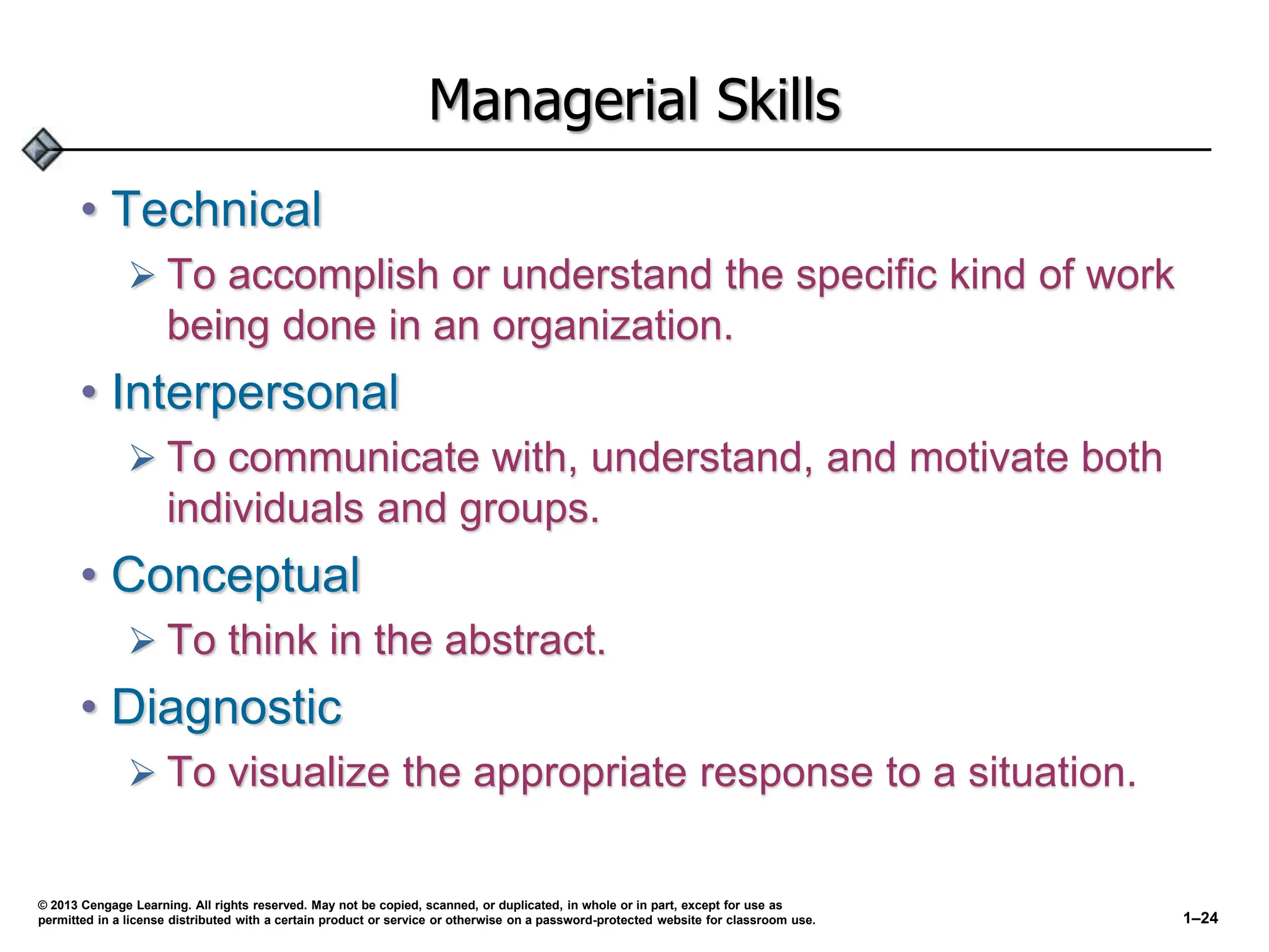 Managerial Skills
• Technical
 To accomplish or understand the specific kind of work
being done in an organization.
• Interpersonal
 To communicate with, understand, and motivate both
individuals and groups.
• Conceptual
 To think in the abstract.
• Diagnostic
 To visualize the appropriate response to a situation.
© 2013 Cengage Learning. All rights reserved. May not be copied, scanned, or duplicated, in whole or in part, except for use as
permitted in a license distributed with a certain product or service or otherwise on a password-protected website for classroom use. 1–24
 