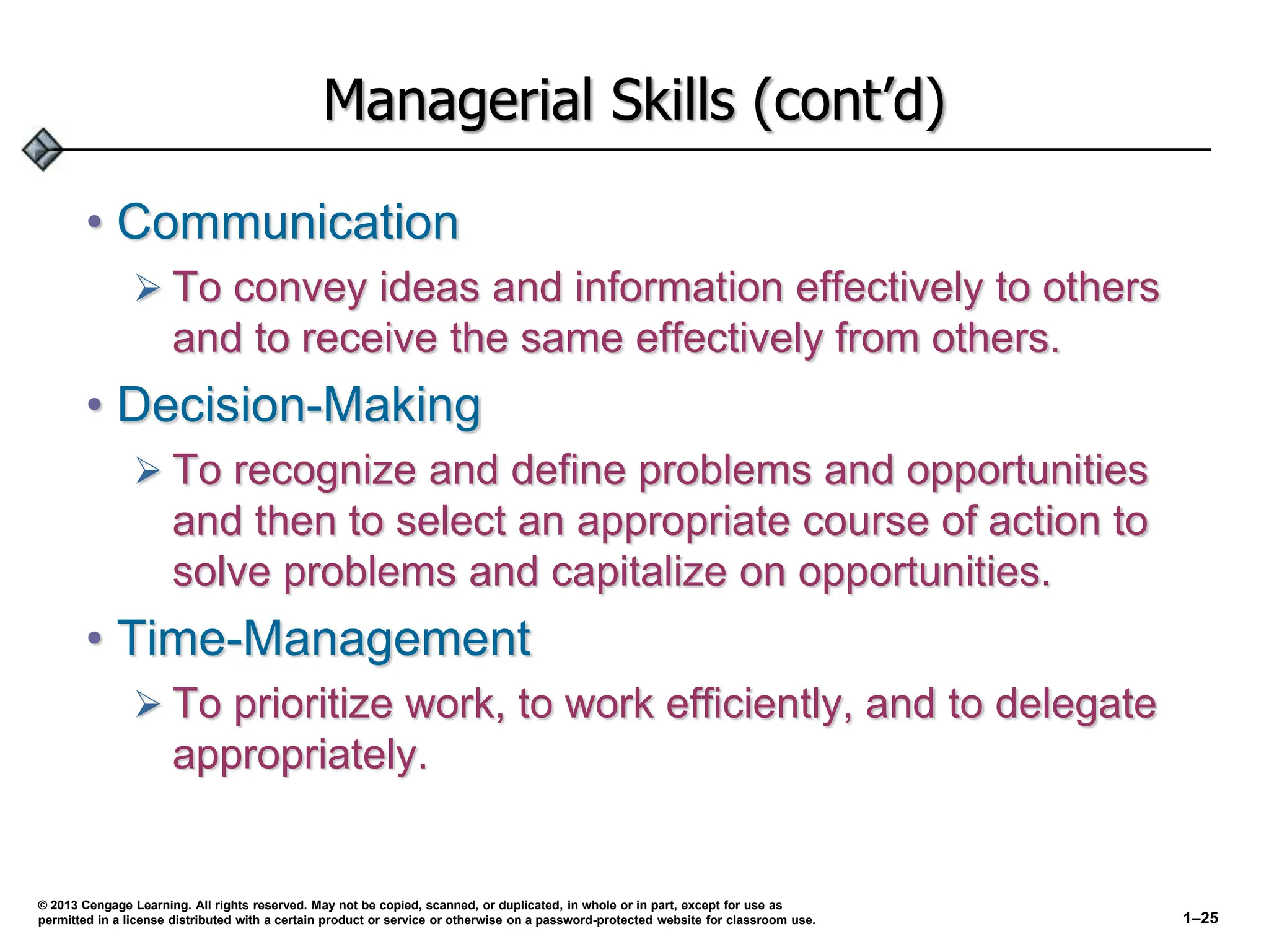 Managerial Skills (cont’d)
• Communication
 To convey ideas and information effectively to others
and to receive the same effectively from others.
• Decision-Making
 To recognize and define problems and opportunities
and then to select an appropriate course of action to
solve problems and capitalize on opportunities.
• Time-Management
 To prioritize work, to work efficiently, and to delegate
appropriately.
© 2013 Cengage Learning. All rights reserved. May not be copied, scanned, or duplicated, in whole or in part, except for use as
permitted in a license distributed with a certain product or service or otherwise on a password-protected website for classroom use. 1–25
 