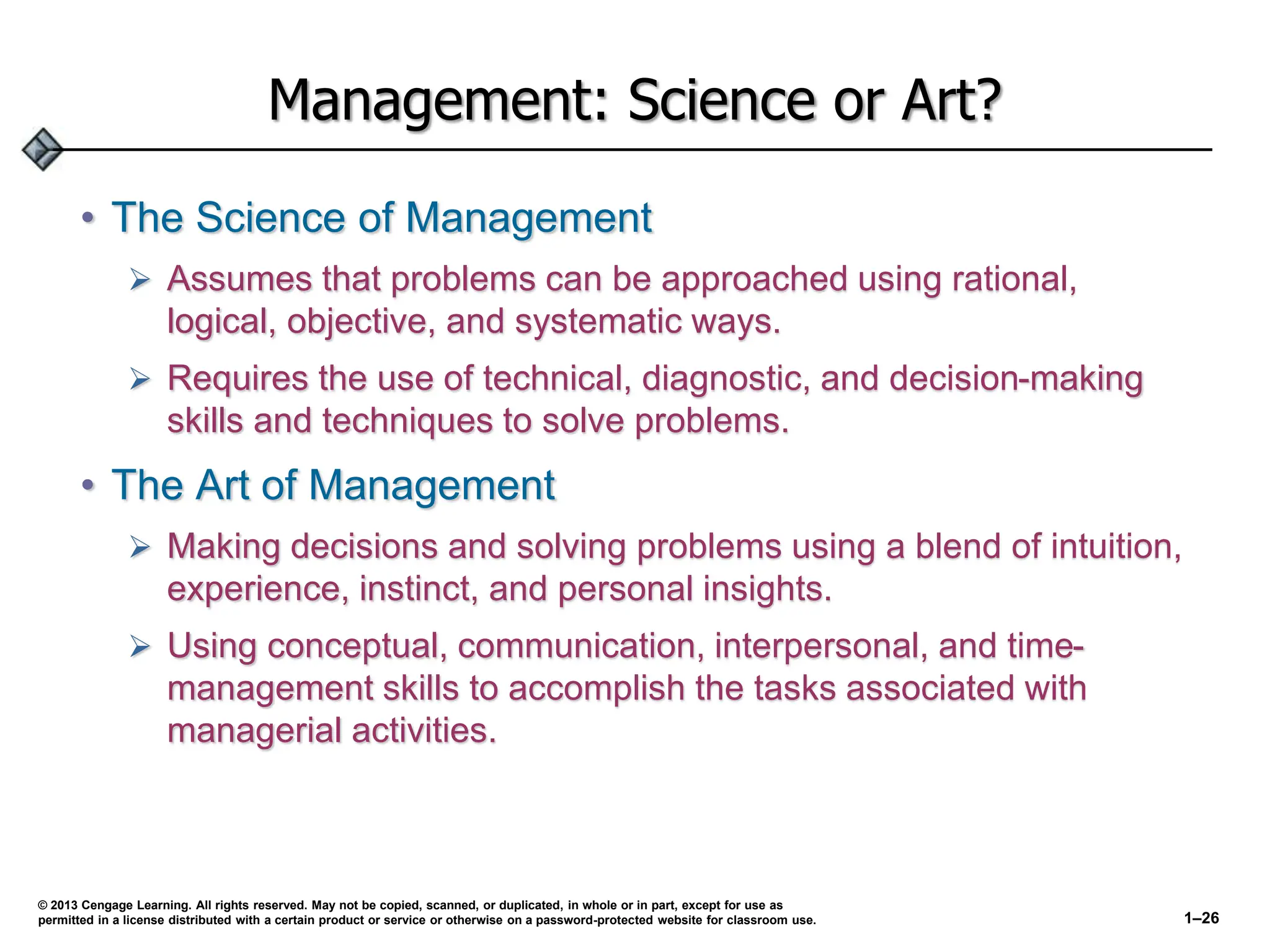 Management: Science or Art?
• The Science of Management
 Assumes that problems can be approached using rational,
logical, objective, and systematic ways.
 Requires the use of technical, diagnostic, and decision-making
skills and techniques to solve problems.
• The Art of Management
 Making decisions and solving problems using a blend of intuition,
experience, instinct, and personal insights.
 Using conceptual, communication, interpersonal, and time-
management skills to accomplish the tasks associated with
managerial activities.
© 2013 Cengage Learning. All rights reserved. May not be copied, scanned, or duplicated, in whole or in part, except for use as
permitted in a license distributed with a certain product or service or otherwise on a password-protected website for classroom use. 1–26
 