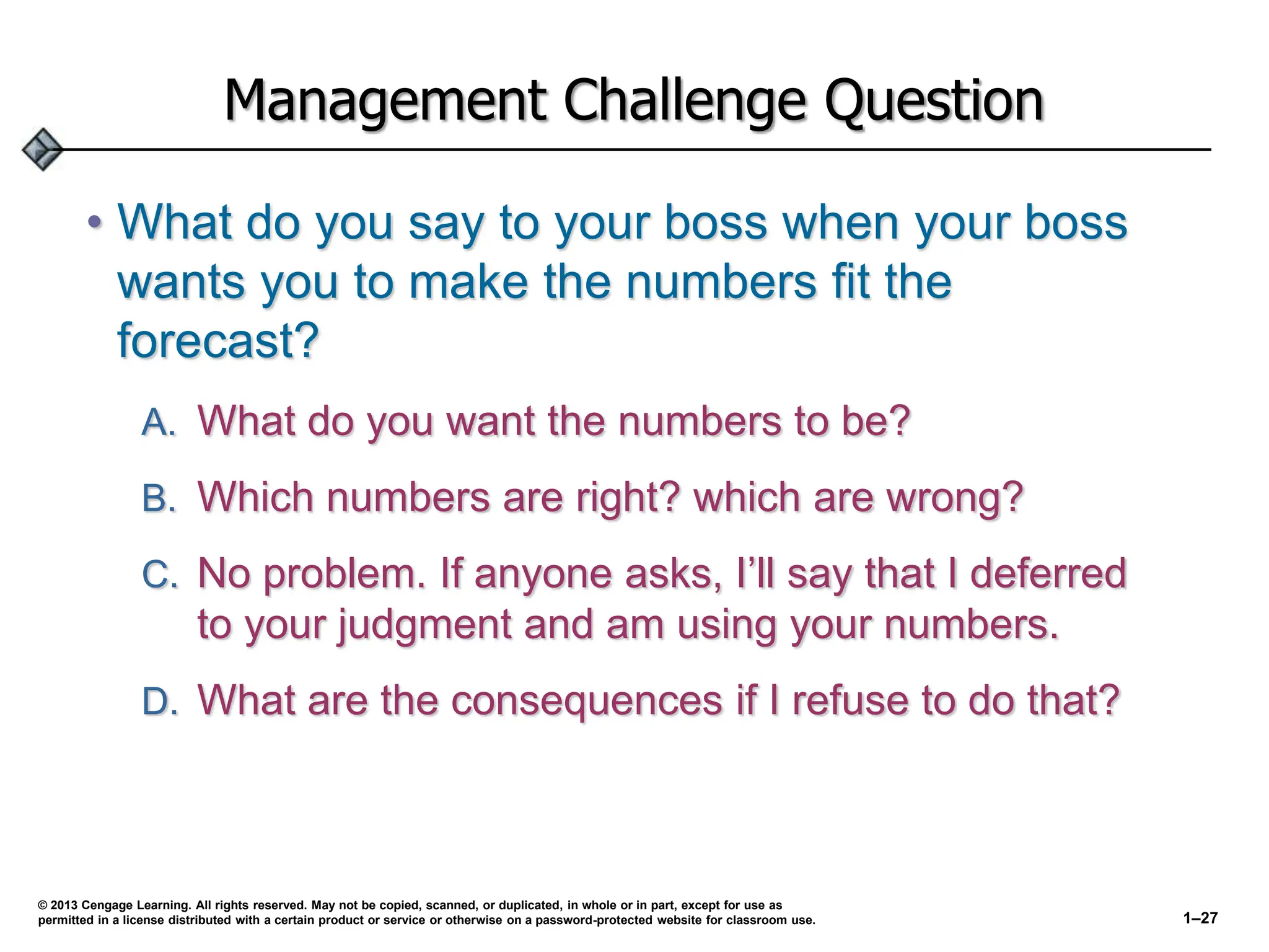Management Challenge Question
• What do you say to your boss when your boss
wants you to make the numbers fit the
forecast?
A. What do you want the numbers to be?
B. Which numbers are right? which are wrong?
C. No problem. If anyone asks, I’ll say that I deferred
to your judgment and am using your numbers.
D. What are the consequences if I refuse to do that?
© 2013 Cengage Learning. All rights reserved. May not be copied, scanned, or duplicated, in whole or in part, except for use as
permitted in a license distributed with a certain product or service or otherwise on a password-protected website for classroom use. 1–27
 