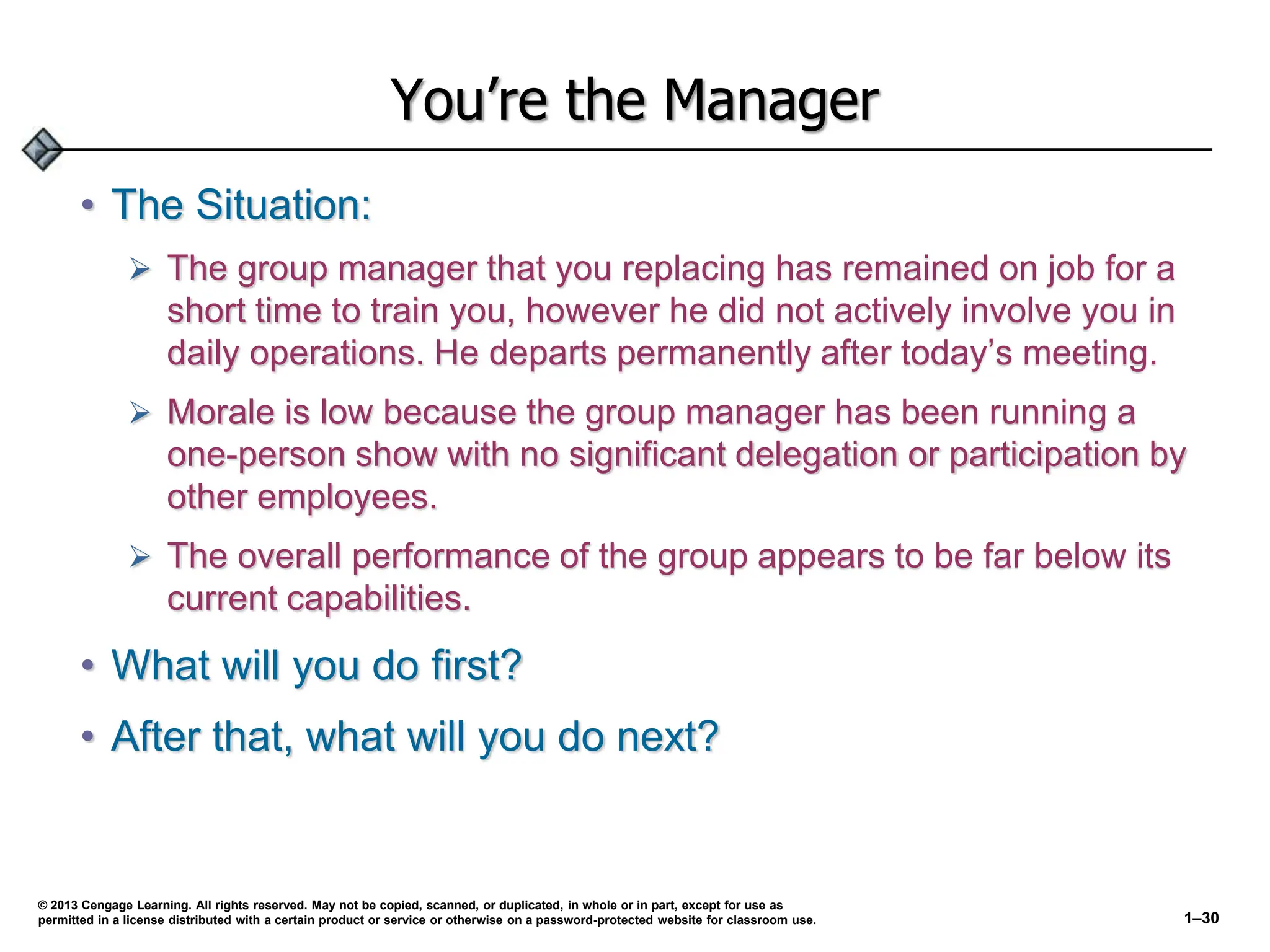 You’re the Manager
• The Situation:
 The group manager that you replacing has remained on job for a
short time to train you, however he did not actively involve you in
daily operations. He departs permanently after today’s meeting.
 Morale is low because the group manager has been running a
one-person show with no significant delegation or participation by
other employees.
 The overall performance of the group appears to be far below its
current capabilities.
• What will you do first?
• After that, what will you do next?
© 2013 Cengage Learning. All rights reserved. May not be copied, scanned, or duplicated, in whole or in part, except for use as
permitted in a license distributed with a certain product or service or otherwise on a password-protected website for classroom use. 1–30
 
