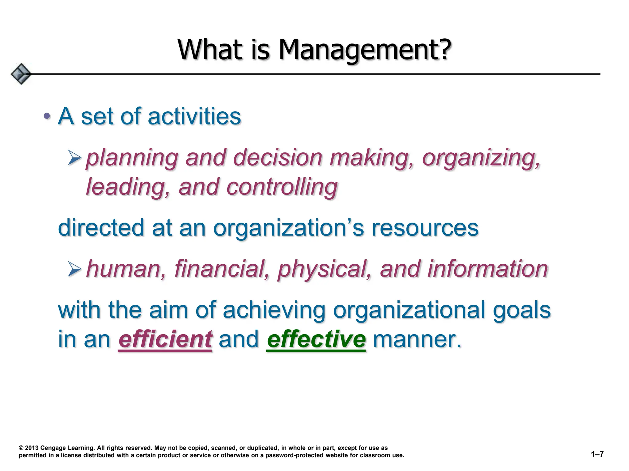 What is Management?
• A set of activities
planning and decision making, organizing,
leading, and controlling
directed at an organization’s resources
human, financial, physical, and information
with the aim of achieving organizational goals
in an efficient and effective manner.
© 2013 Cengage Learning. All rights reserved. May not be copied, scanned, or duplicated, in whole or in part, except for use as
permitted in a license distributed with a certain product or service or otherwise on a password-protected website for classroom use. 1–7
 