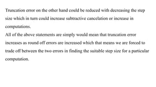 Truncation error on the other hand could be reduced with decreasing the step
size which in turn could increase subtractive cancelation or increase in
computations.
All of the above statements are simply would mean that truncation error
increases as round off errors are increased which that means we are forced to
trade off between the two errors in finding the suitable step size for a particular
computation.
 