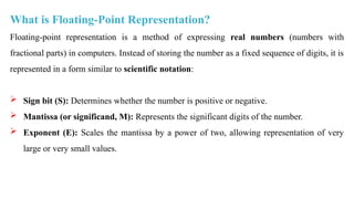 What is Floating-Point Representation?
Floating-point representation is a method of expressing real numbers (numbers with
fractional parts) in computers. Instead of storing the number as a fixed sequence of digits, it is
represented in a form similar to scientific notation:
 Sign bit (S): Determines whether the number is positive or negative.
 Mantissa (or significand, M): Represents the significant digits of the number.
 Exponent (E): Scales the mantissa by a power of two, allowing representation of very
large or very small values.
 